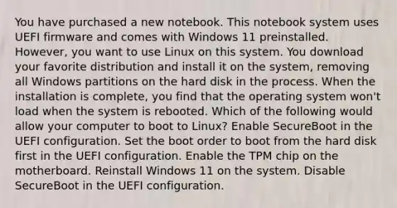 You have purchased a new notebook. This notebook system uses UEFI firmware and comes with Windows 11 preinstalled. However, you want to use Linux on this system. You download your favorite distribution and install it on the system, removing all Windows partitions on the hard disk in the process. When the installation is complete, you find that the operating system won't load when the system is rebooted. Which of the following would allow your computer to boot to Linux? Enable SecureBoot in the UEFI configuration. Set the boot order to boot from the hard disk first in the UEFI configuration. Enable the TPM chip on the motherboard. Reinstall Windows 11 on the system. Disable SecureBoot in the UEFI configuration.