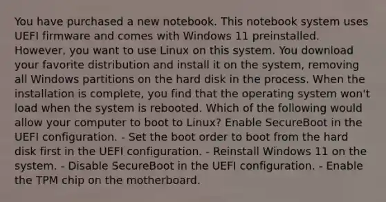 You have purchased a new notebook. This notebook system uses UEFI firmware and comes with Windows 11 preinstalled. However, you want to use Linux on this system. You download your favorite distribution and install it on the system, removing all Windows partitions on the hard disk in the process. When the installation is complete, you find that the operating system won't load when the system is rebooted. Which of the following would allow your computer to boot to Linux? Enable SecureBoot in the UEFI configuration. - Set the boot order to boot from the hard disk first in the UEFI configuration. - Reinstall Windows 11 on the system. - Disable SecureBoot in the UEFI configuration. - Enable the TPM chip on the motherboard.