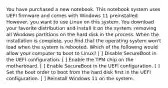 You have purchased a new notebook. This notebook system uses UEFI firmware and comes with Windows 11 preinstalled. However, you want to use Linux on this system. You download your favorite distribution and install it on the system, removing all Windows partitions on the hard disk in the process. When the installation is complete, you find that the operating system won't load when the system is rebooted. Which of the following would allow your computer to boot to Linux? [ ] Disable SecureBoot in the UEFI configuration. [ ] Enable the TPM chip on the motherboard. [ ] Enable SecureBoot in the UEFI configuration. [ ] Set the boot order to boot from the hard disk first in the UEFI configuration. [ ] Reinstall Windows 11 on the system.