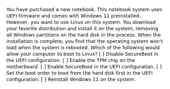 You have purchased a new notebook. This notebook system uses UEFI firmware and comes with Windows 11 preinstalled. However, you want to use Linux on this system. You download your favorite distribution and install it on the system, removing all Windows partitions on the hard disk in the process. When the installation is complete, you find that the operating system won't load when the system is rebooted. Which of the following would allow your computer to boot to Linux? [ ] Disable SecureBoot in the UEFI configuration. [ ] Enable the TPM chip on the motherboard. [ ] Enable SecureBoot in the UEFI configuration. [ ] Set the boot order to boot from the hard disk first in the UEFI configuration. [ ] Reinstall Windows 11 on the system.