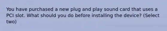 You have purchased a new plug and play sound card that uses a PCI slot. What should you do before installing the device? (Select two)