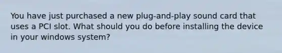 You have just purchased a new plug-and-play sound card that uses a PCI slot. What should you do before installing the device in your windows system?