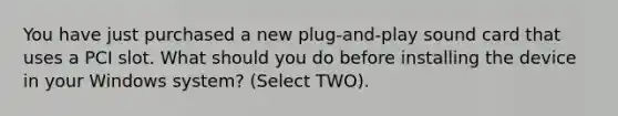 You have just purchased a new plug-and-play sound card that uses a PCI slot. What should you do before installing the device in your Windows system? (Select TWO).