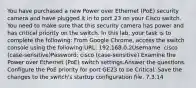 You have purchased a new Power over Ethernet (PoE) security camera and have plugged it in to port 23 on your Cisco switch. You need to make sure that this security camera has power and has critical priority on the switch. In this lab, your task is to complete the following: From Google Chrome, access the switch console using the following:URL: 192.168.0.2Username: cisco (case-sensitive)Password: cisco (case-sensitive) Examine the Power over Ethernet (PoE) switch settings.Answer the questions. Configure the PoE priority for port GE23 to be Critical. Save the changes to the switch's startup configuration file. 7.3.14