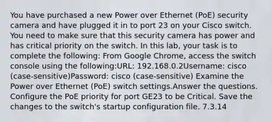 You have purchased a new Power over Ethernet (PoE) security camera and have plugged it in to port 23 on your Cisco switch. You need to make sure that this security camera has power and has critical priority on the switch. In this lab, your task is to complete the following: From Google Chrome, access the switch console using the following:URL: 192.168.0.2Username: cisco (case-sensitive)Password: cisco (case-sensitive) Examine the Power over Ethernet (PoE) switch settings.Answer the questions. Configure the PoE priority for port GE23 to be Critical. Save the changes to the switch's startup configuration file. 7.3.14