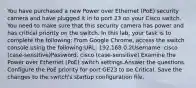 You have purchased a new Power over Ethernet (PoE) security camera and have plugged it in to port 23 on your Cisco switch. You need to make sure that this security camera has power and has critical priority on the switch. In this lab, your task is to complete the following: From Google Chrome, access the switch console using the following:URL: 192.168.0.2Username: cisco (case-sensitive)Password: cisco (case-sensitive) Examine the Power over Ethernet (PoE) switch settings.Answer the questions. Configure the PoE priority for port GE23 to be Critical. Save the changes to the switch's startup configuration file.