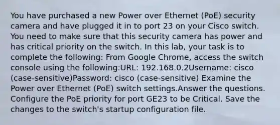 You have purchased a new Power over Ethernet (PoE) security camera and have plugged it in to port 23 on your Cisco switch. You need to make sure that this security camera has power and has critical priority on the switch. In this lab, your task is to complete the following: From Google Chrome, access the switch console using the following:URL: 192.168.0.2Username: cisco (case-sensitive)Password: cisco (case-sensitive) Examine the Power over Ethernet (PoE) switch settings.Answer the questions. Configure the PoE priority for port GE23 to be Critical. Save the changes to the switch's startup configuration file.