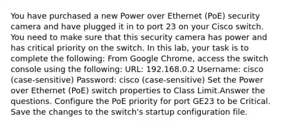 You have purchased a new Power over Ethernet (PoE) security camera and have plugged it in to port 23 on your Cisco switch. You need to make sure that this security camera has power and has critical priority on the switch. In this lab, your task is to complete the following: From Google Chrome, access the switch console using the following: URL: 192.168.0.2 Username: cisco (case-sensitive) Password: cisco (case-sensitive) Set the Power over Ethernet (PoE) switch properties to Class Limit.Answer the questions. Configure the PoE priority for port GE23 to be Critical. Save the changes to the switch's startup configuration file.