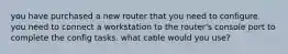 you have purchased a new router that you need to configure. you need to connect a workstation to the router's console port to complete the config tasks. what cable would you use?