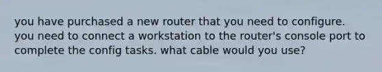 you have purchased a new router that you need to configure. you need to connect a workstation to the router's console port to complete the config tasks. what cable would you use?