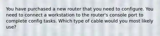 You have purchased a new router that you need to configure. You need to connect a workstation to the router's console port to complete config tasks. Which type of cable would you most likely use?