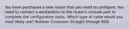 You have purchased a new router that you need to configure. You need to connect a workstation to the router's console port to complete the configuration tasks. Which type of cable would you most likely use? Rollover Crossover Straight-through RG6