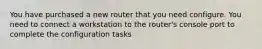 You have purchased a new router that you need configure. You need to connect a workstation to the router's console port to complete the configuration tasks