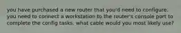 you have purchased a new router that you'd need to configure. you need to connect a workstation to the router's console port to complete the config tasks. what cable would you most likely use?