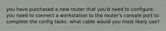 you have purchased a new router that you'd need to configure. you need to connect a workstation to the router's console port to complete the config tasks. what cable would you most likely use?