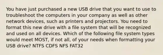 You have just purchased a new USB drive that you want to use to troubleshoot the computers in your company as well as other network devices, such as printers and projectors. You need to format this new drive with a file system that will be recognized and used on all devices. Which of the following file system types would meet MOST, if not all, of your needs when formatting your USB drive? NTFS CDFS NFS FAT32