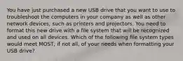 You have just purchased a new USB drive that you want to use to troubleshoot the computers in your company as well as other network devices, such as printers and projectors. You need to format this new drive with a file system that will be recognized and used on all devices. Which of the following file system types would meet MOST, if not all, of your needs when formatting your USB drive?