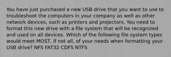 You have just purchased a new USB drive that you want to use to troubleshoot the computers in your company as well as other network devices, such as printers and projectors. You need to format this new drive with a file system that will be recognized and used on all devices. Which of the following file system types would meet MOST, if not all, of your needs when formatting your USB drive? NFS FAT32 CDFS NTFS