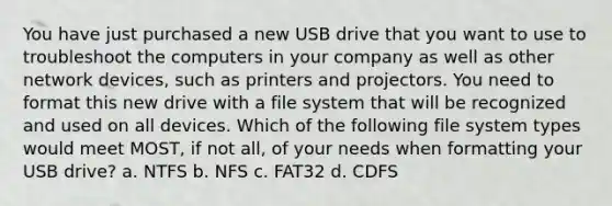 You have just purchased a new USB drive that you want to use to troubleshoot the computers in your company as well as other network devices, such as printers and projectors. You need to format this new drive with a file system that will be recognized and used on all devices. Which of the following file system types would meet MOST, if not all, of your needs when formatting your USB drive? a. NTFS b. NFS c. FAT32 d. CDFS