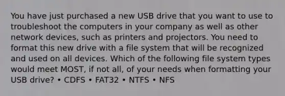 You have just purchased a new USB drive that you want to use to troubleshoot the computers in your company as well as other network devices, such as printers and projectors. You need to format this new drive with a file system that will be recognized and used on all devices. Which of the following file system types would meet MOST, if not all, of your needs when formatting your USB drive? • CDFS • FAT32 • NTFS • NFS