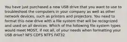 You have just purchased a new USB drive that you want to use to troubleshoot the computers in your company as well as other network devices, such as printers and projectors. You need to format this new drive with a file system that will be recognized and used on all devices. Which of the following file system types would meet MOST, if not all, of your needs when formatting your USB drive? NFS CDFS NTFS FAT32