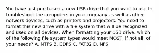 You have just purchased a new USB drive that you want to use to troubleshoot the computers in your company as well as other network devices, such as printers and projectors. You need to format this new drive with a file system that will be recognized and used on all devices. When formatting your USB drive, which of the following file system types would meet MOST, if not all, of your needs? A. NTFS B. CDFS C. FAT32 D. NFS