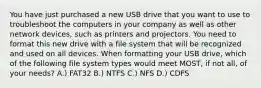 You have just purchased a new USB drive that you want to use to troubleshoot the computers in your company as well as other network devices, such as printers and projectors. You need to format this new drive with a file system that will be recognized and used on all devices. When formatting your USB drive, which of the following file system types would meet MOST, if not all, of your needs? A.) FAT32 B.) NTFS C.) NFS D.) CDFS