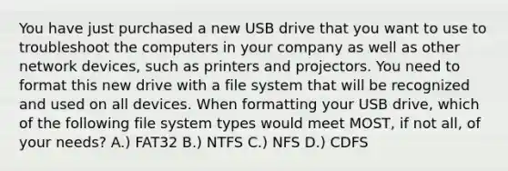 You have just purchased a new USB drive that you want to use to troubleshoot the computers in your company as well as other network devices, such as printers and projectors. You need to format this new drive with a file system that will be recognized and used on all devices. When formatting your USB drive, which of the following file system types would meet MOST, if not all, of your needs? A.) FAT32 B.) NTFS C.) NFS D.) CDFS