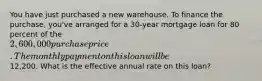 You have just purchased a new warehouse. To finance the purchase, you've arranged for a 30-year mortgage loan for 80 percent of the 2,600,000 purchase price. The monthly payment on this loan will be12,200. What is the effective annual rate on this loan?