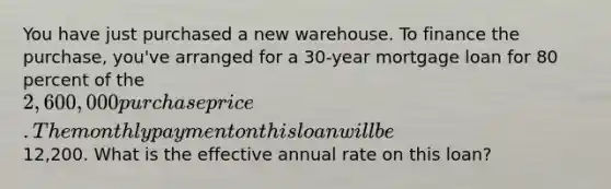 You have just purchased a new warehouse. To finance the purchase, you've arranged for a 30-year mortgage loan for 80 percent of the 2,600,000 purchase price. The monthly payment on this loan will be12,200. What is the effective annual rate on this loan?