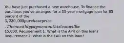 You have just purchased a new warehouse. To finance the purchase, you've arranged for a 33-year mortgage loan for 85 percent of the 3,230,000 purchase price. The monthly payment on this loan will be15,600. Requirement 1: What is the APR on this loan? Requirement 2: What is the EAR on this loan?