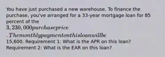 You have just purchased a new warehouse. To finance the purchase, you've arranged for a 33-year mortgage loan for 85 percent of the 3,230,000 purchase price. The monthly payment on this loan will be15,600. Requirement 1: What is the APR on this loan? Requirement 2: What is the EAR on this loan?