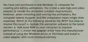 You have just purchased a new Windows 11 computer for creating and editing animations. You install a new high-end video adapter to handle the animation creation requirements. However, when compiling and running the animations, the computer seems sluggish, and the compilation takes longer than expected. Which of the following would be the BEST first step to resolve this issue? a. Update the animation software to the latest version. b. Add more RAM to your computer to improve performance. c. Install the adapter driver from the manufacturer instead of using the Windows driver. d. Purchase and install a video adapter with more onboard memory.