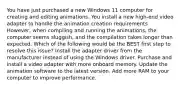 You have just purchased a new Windows 11 computer for creating and editing animations. You install a new high-end video adapter to handle the animation creation requirements. However, when compiling and running the animations, the computer seems sluggish, and the compilation takes longer than expected. Which of the following would be the BEST first step to resolve this issue? Install the adapter driver from the manufacturer instead of using the Windows driver. Purchase and install a video adapter with more onboard memory. Update the animation software to the latest version. Add more RAM to your computer to improve performance.