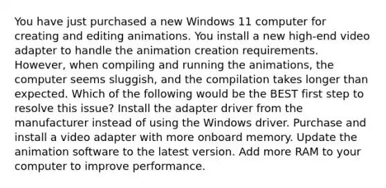 You have just purchased a new Windows 11 computer for creating and editing animations. You install a new high-end video adapter to handle the animation creation requirements. However, when compiling and running the animations, the computer seems sluggish, and the compilation takes longer than expected. Which of the following would be the BEST first step to resolve this issue? Install the adapter driver from the manufacturer instead of using the Windows driver. Purchase and install a video adapter with more onboard memory. Update the animation software to the latest version. Add more RAM to your computer to improve performance.