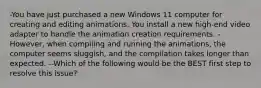 -You have just purchased a new Windows 11 computer for creating and editing animations. You install a new high-end video adapter to handle the animation creation requirements. -However, when compiling and running the animations, the computer seems sluggish, and the compilation takes longer than expected. --Which of the following would be the BEST first step to resolve this issue?