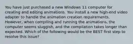 You have just purchased a new Windows 11 computer for creating and editing animations. You install a new high-end video adapter to handle the animation creation requirements. However, when compiling and running the animations, the computer seems sluggish, and the compilation takes longer than expected. Which of the following would be the BEST first step to resolve this issue?