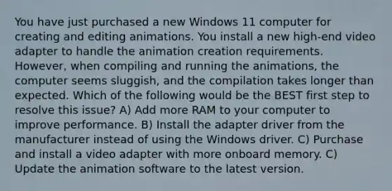 You have just purchased a new Windows 11 computer for creating and editing animations. You install a new high-end video adapter to handle the animation creation requirements. However, when compiling and running the animations, the computer seems sluggish, and the compilation takes longer than expected. Which of the following would be the BEST first step to resolve this issue? A) Add more RAM to your computer to improve performance. B) Install the adapter driver from the manufacturer instead of using the Windows driver. C) Purchase and install a video adapter with more onboard memory. C) Update the animation software to the latest version.