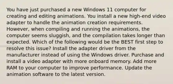 You have just purchased a new Windows 11 computer for creating and editing animations. You install a new high-end video adapter to handle the animation creation requirements. However, when compiling and running the animations, the computer seems sluggish, and the compilation takes longer than expected. Which of the following would be the BEST first step to resolve this issue? Install the adapter driver from the manufacturer instead of using the Windows driver. Purchase and install a video adapter with more onboard memory. Add more RAM to your computer to improve performance. Update the animation software to the latest version.