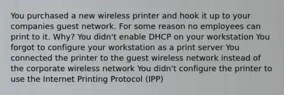 You purchased a new wireless printer and hook it up to your companies guest network. For some reason no employees can print to it. Why? You didn't enable DHCP on your workstation You forgot to configure your workstation as a print server You connected the printer to the guest wireless network instead of the corporate wireless network You didn't configure the printer to use the Internet Printing Protocol (IPP)