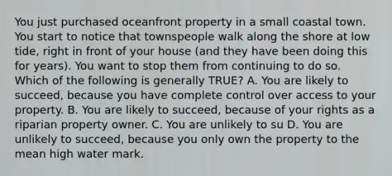 You just purchased oceanfront property in a small coastal town. You start to notice that townspeople walk along the shore at low tide, right in front of your house (and they have been doing this for years). You want to stop them from continuing to do so. Which of the following is generally TRUE? A. You are likely to succeed, because you have complete control over access to your property. B. You are likely to succeed, because of your rights as a riparian property owner. C. You are unlikely to su D. You are unlikely to succeed, because you only own the property to the mean high water mark.