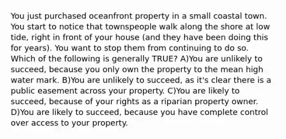 You just purchased oceanfront property in a small coastal town. You start to notice that townspeople walk along the shore at low tide, right in front of your house (and they have been doing this for years). You want to stop them from continuing to do so. Which of the following is generally TRUE? A)You are unlikely to succeed, because you only own the property to the mean high water mark. B)You are unlikely to succeed, as it's clear there is a public easement across your property. C)You are likely to succeed, because of your rights as a riparian property owner. D)You are likely to succeed, because you have complete control over access to your property.