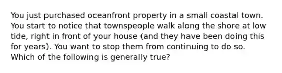 You just purchased oceanfront property in a small coastal town. You start to notice that townspeople walk along the shore at low tide, right in front of your house (and they have been doing this for years). You want to stop them from continuing to do so. Which of the following is generally true?