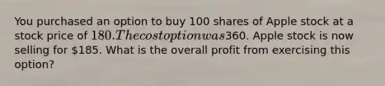 You purchased an option to buy 100 shares of Apple stock at a stock price of 180. The cost option was360. Apple stock is now selling for 185. What is the overall profit from exercising this option?