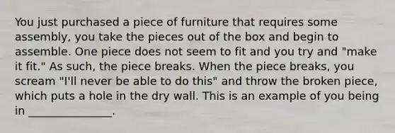 You just purchased a piece of furniture that requires some assembly, you take the pieces out of the box and begin to assemble. One piece does not seem to fit and you try and "make it fit." As such, the piece breaks. When the piece breaks, you scream "I'll never be able to do this" and throw the broken piece, which puts a hole in the dry wall. This is an example of you being in _______________.