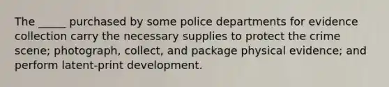 The _____ purchased by some police departments for evidence collection carry the necessary supplies to protect the crime scene; photograph, collect, and package physical evidence; and perform latent-print development.