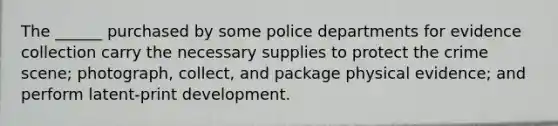 The ______ purchased by some police departments for evidence collection carry the necessary supplies to protect the crime scene; photograph, collect, and package physical evidence; and perform latent-print development.