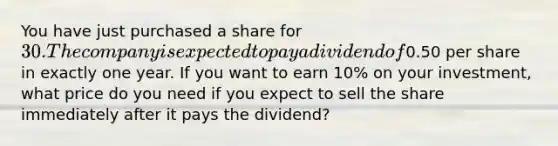 You have just purchased a share for 30. The company is expected to pay a dividend of0.50 per share in exactly one year. If you want to earn 10% on your investment, what price do you need if you expect to sell the share immediately after it pays the dividend?