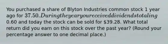 You purchased a share of Blyton Industries common stock 1 year ago for 37.50. During the year you received dividends totaling0.60 and today the stock can be sold for 39.28. What total return did you earn on this stock over the past year? (Round your percentage answer to one decimal place.)