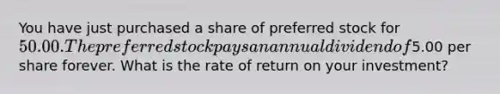 You have just purchased a share of preferred stock for 50.00. The preferred stock pays an annual dividend of5.00 per share forever. What is the rate of return on your investment?